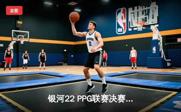 银河22 PPG联赛决赛：雷霆风暴逆转夺冠，新星陈浩荣膺MVP