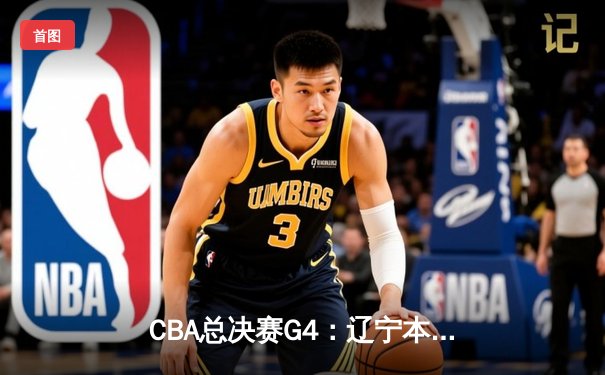 CBA总决赛G4：辽宁本钢逆转广东宏远，总比分扳成2-2平