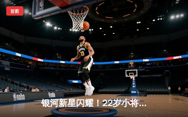 银河新星闪耀！22岁小将狂砍38分率队逆转，季后赛门票争夺白热化