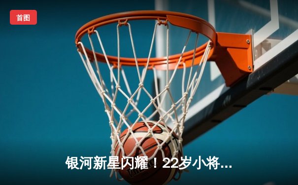 银河新星闪耀！22岁小将王梓轩狂砍38分率队逆转强敌